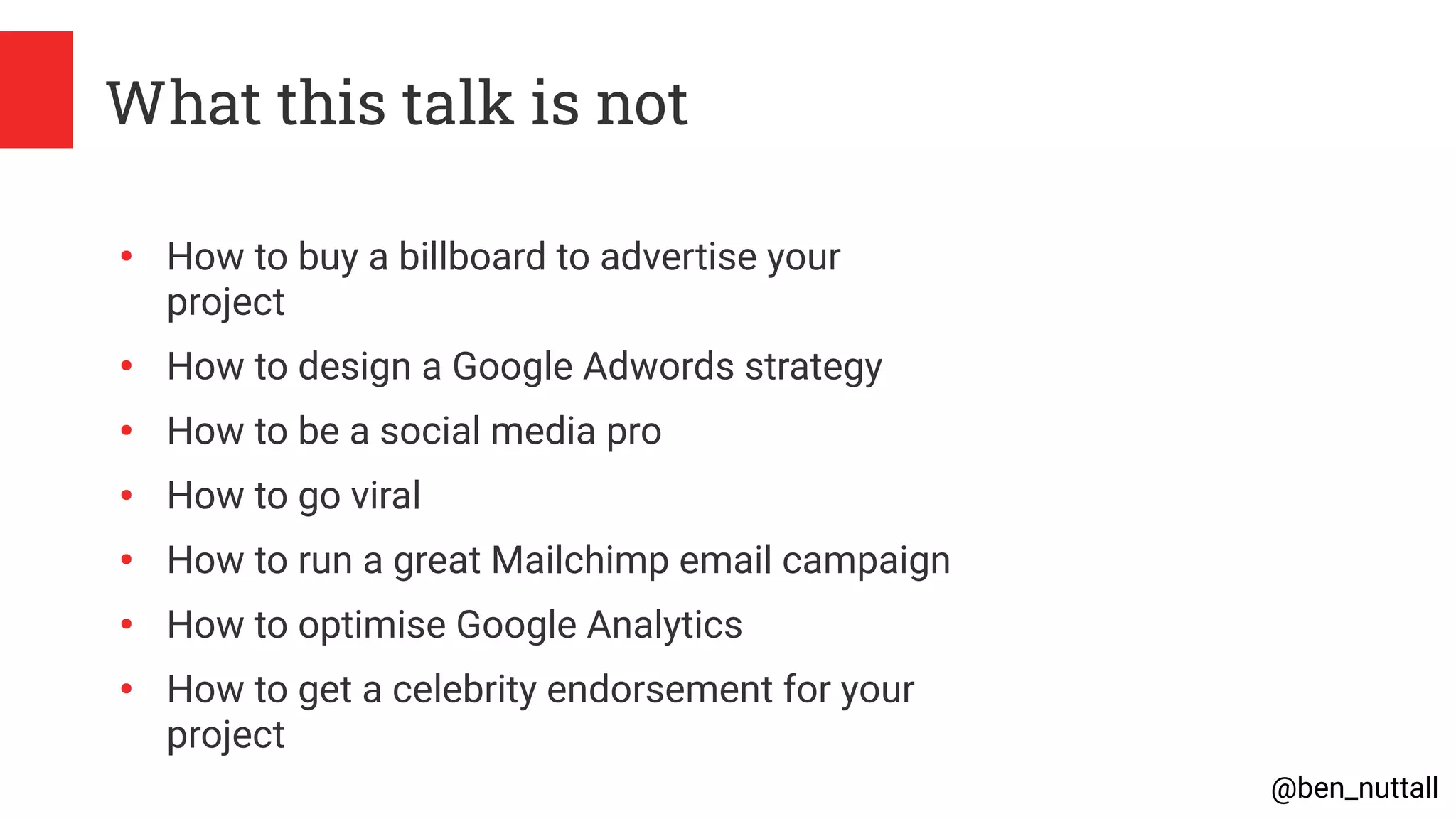 @ben_nuttall
What this talk is not
●
How to buy a billboard to advertise your
project
●
How to design a Google Adwords strategy
●
How to be a social media pro
●
How to go viral
●
How to run a great Mailchimp email campaign
●
How to optimise Google Analytics
●
How to get a celebrity endorsement for your
project
 