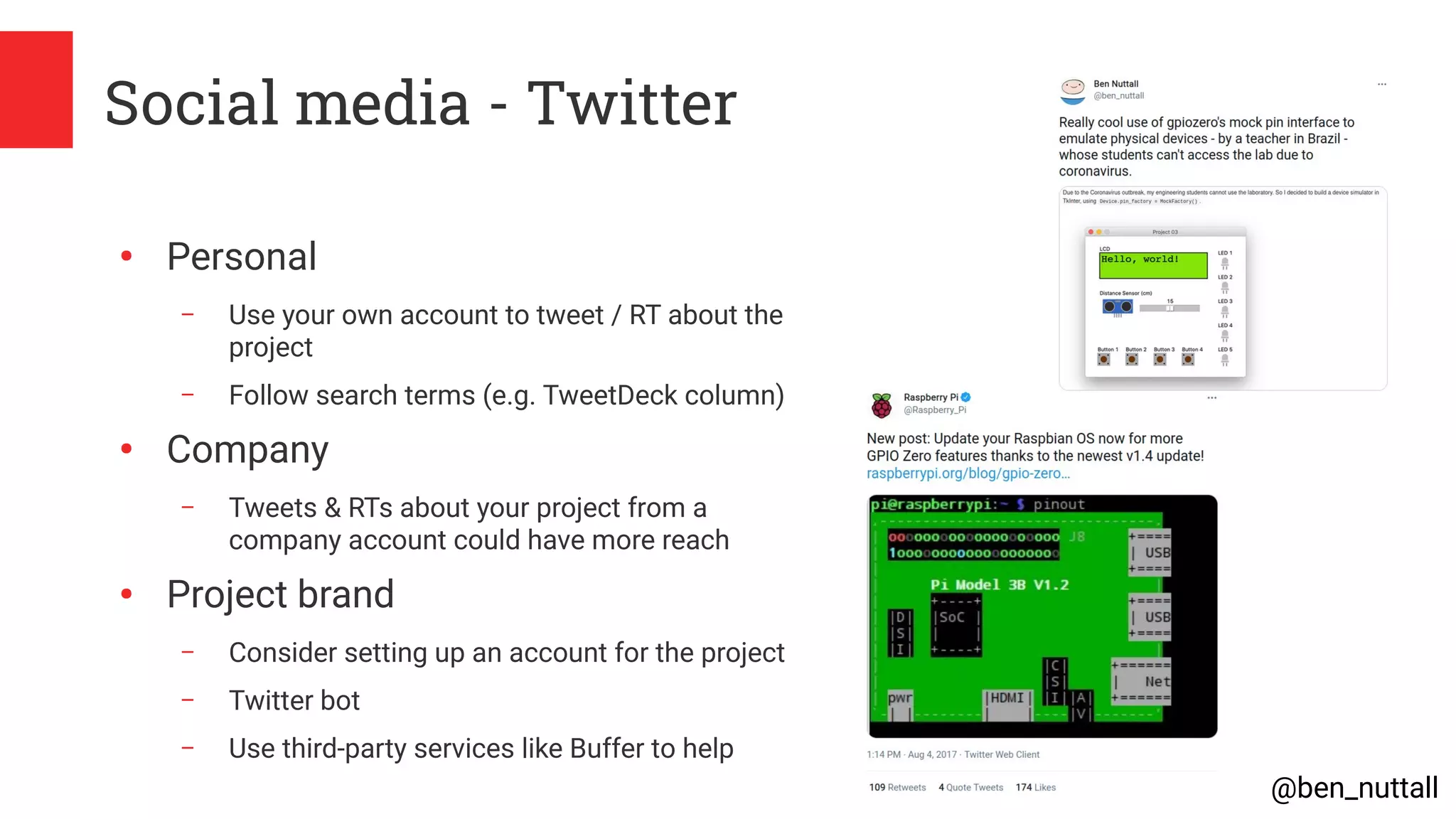 @ben_nuttall
Social media - Twitter
●
Personal
– Use your own account to tweet / RT about the
project
– Follow search terms (e.g. TweetDeck column)
●
Company
– Tweets & RTs about your project from a
company account could have more reach
●
Project brand
– Consider setting up an account for the project
– Twitter bot
– Use third-party services like Buffer to help
 