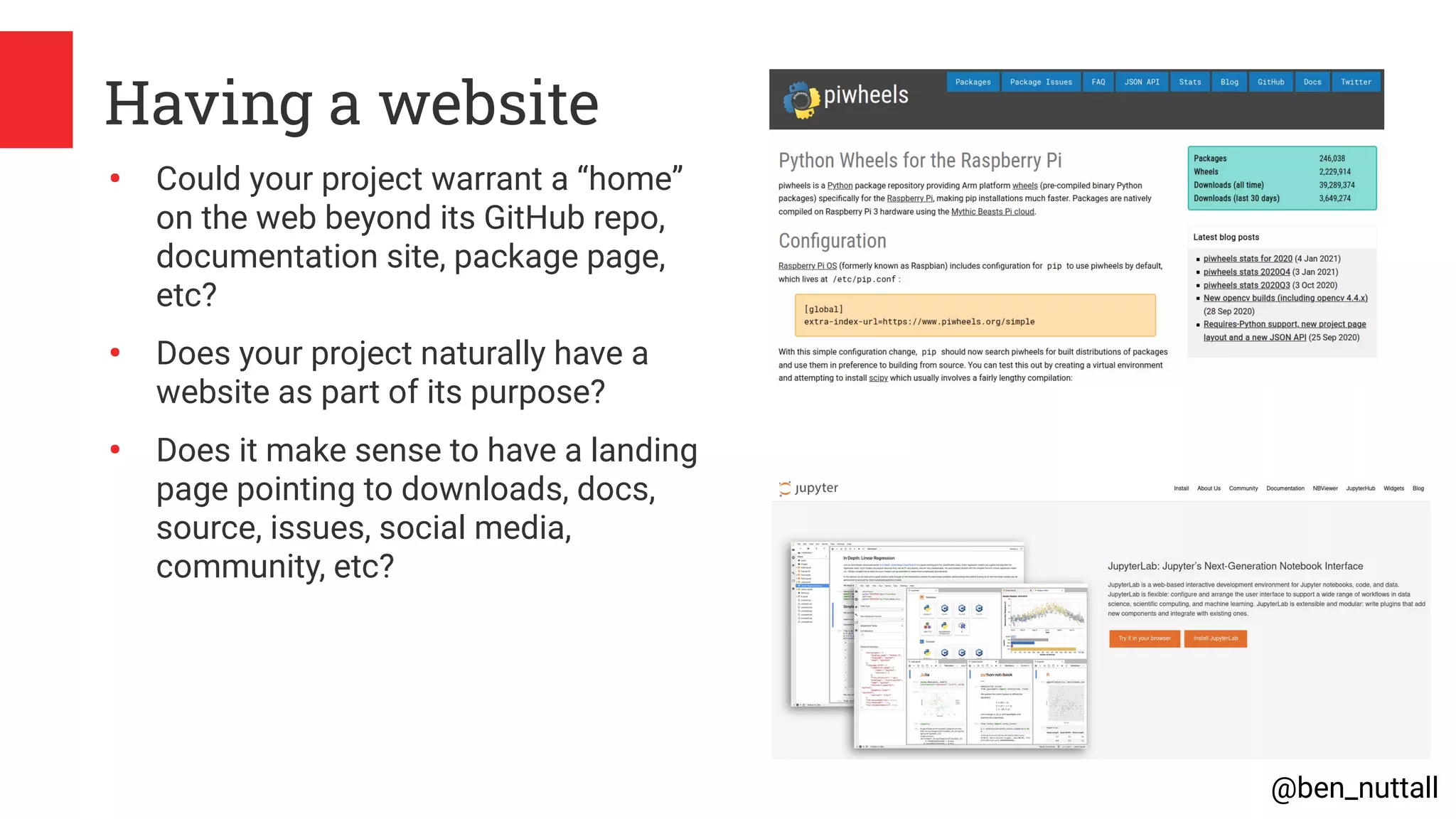 @ben_nuttall
Having a website
●
Could your project warrant a “home”
on the web beyond its GitHub repo,
documentation site, package page,
etc?
●
Does your project naturally have a
website as part of its purpose?
●
Does it make sense to have a landing
page pointing to downloads, docs,
source, issues, social media,
community, etc?
 