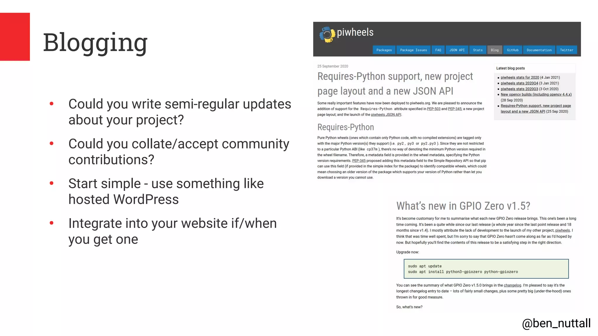 @ben_nuttall
Blogging
●
Could you write semi-regular updates
about your project?
●
Could you collate/accept community
contributions?
●
Start simple - use something like
hosted WordPress
●
Integrate into your website if/when
you get one
 