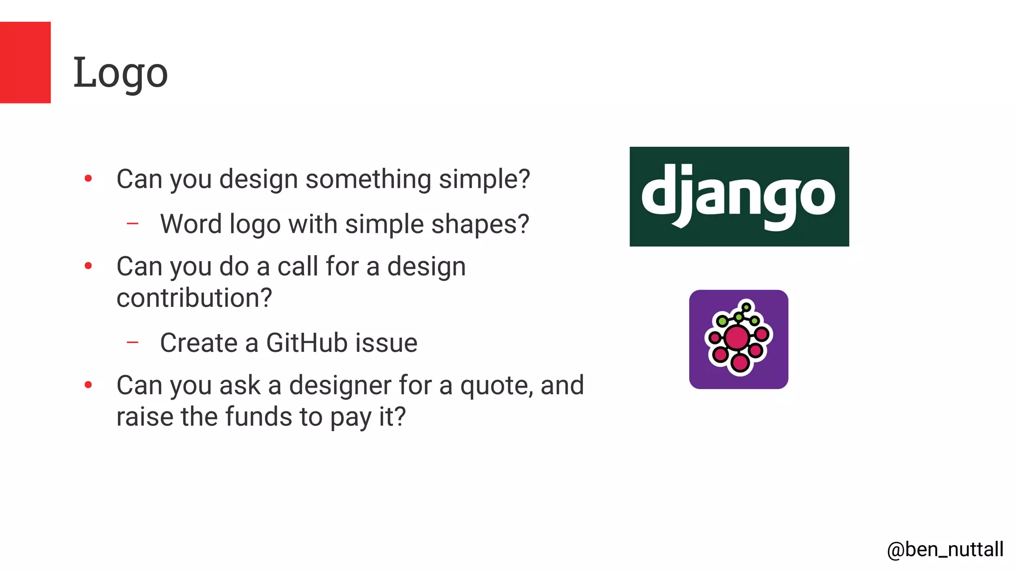 @ben_nuttall
Logo
●
Can you design something simple?
– Word logo with simple shapes?
●
Can you do a call for a design
contribution?
– Create a GitHub issue
●
Can you ask a designer for a quote, and
raise the funds to pay it?
 