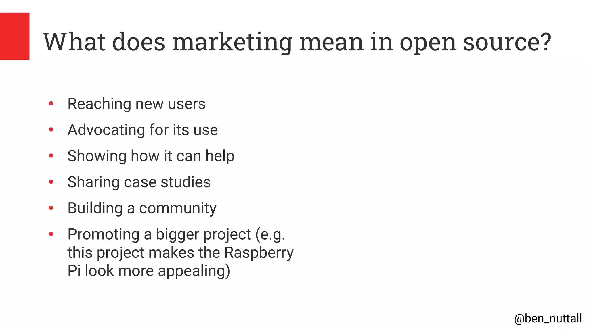 @ben_nuttall
What does marketing mean in open source?
●
Reaching new users
●
Advocating for its use
●
Showing how it can help
●
Sharing case studies
●
Building a community
●
Promoting a bigger project (e.g.
this project makes the Raspberry
Pi look more appealing)
 