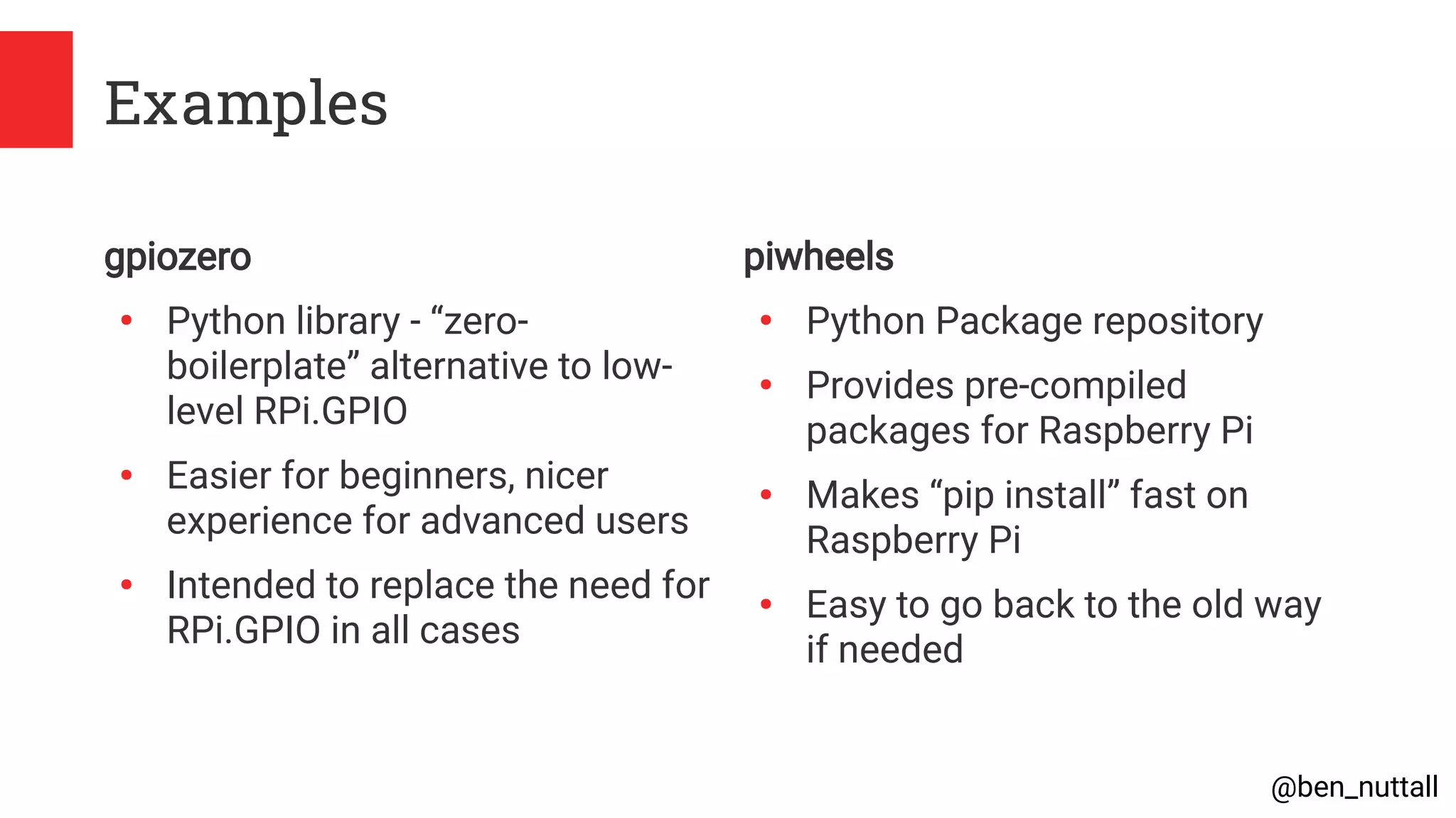 @ben_nuttall
Examples
gpiozero
●
Python library - “zero-
boilerplate” alternative to low-
level RPi.GPIO
●
Easier for beginners, nicer
experience for advanced users
●
Intended to replace the need for
RPi.GPIO in all cases
piwheels
●
Python Package repository
●
Provides pre-compiled
packages for Raspberry Pi
●
Makes “pip install” fast on
Raspberry Pi
●
Easy to go back to the old way
if needed
 