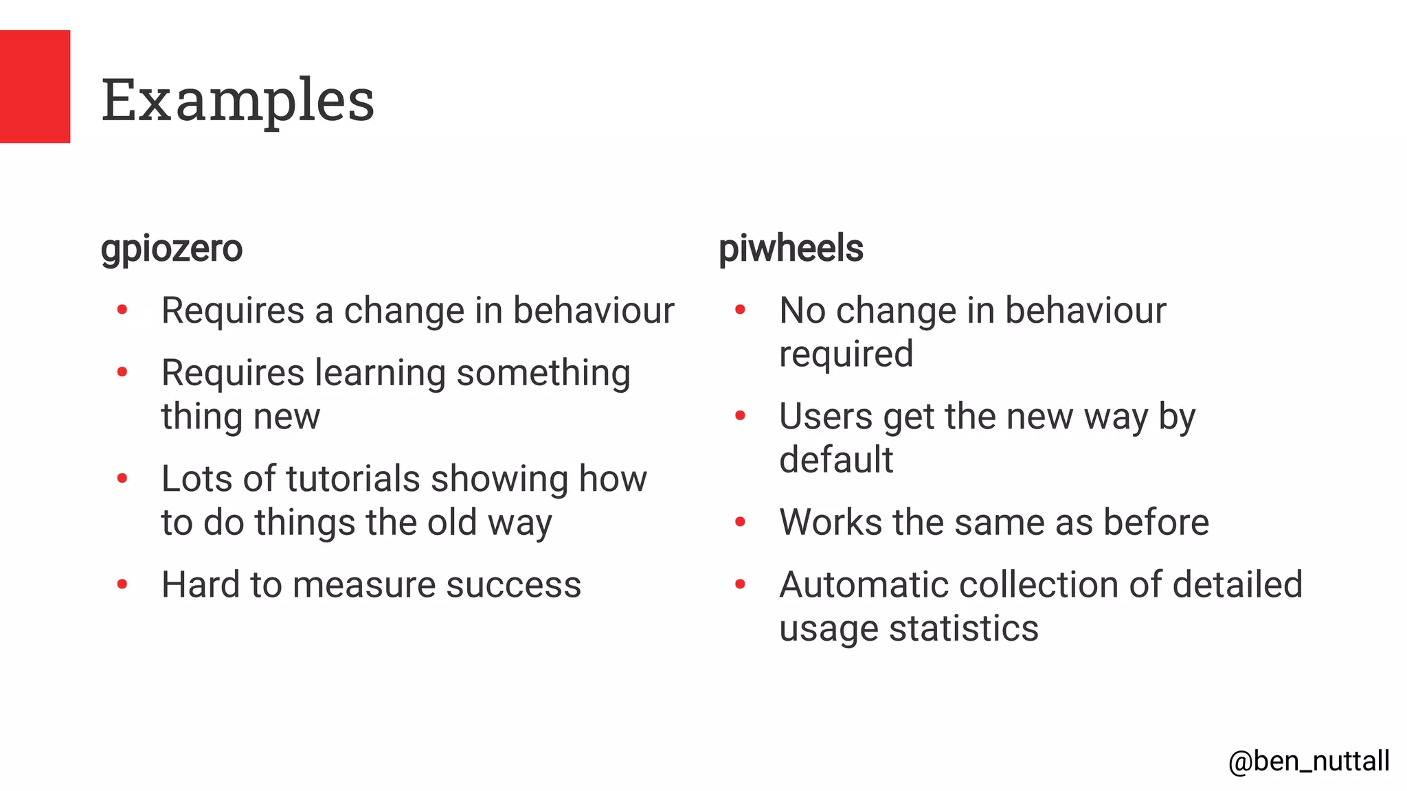 @ben_nuttall
Examples
gpiozero
●
Requires a change in behaviour
●
Requires learning something
thing new
●
Lots of tutorials showing how
to do things the old way
●
Hard to measure success
piwheels
●
No change in behaviour
required
●
Users get the new way by
default
●
Works the same as before
●
Automatic collection of detailed
usage statistics
 