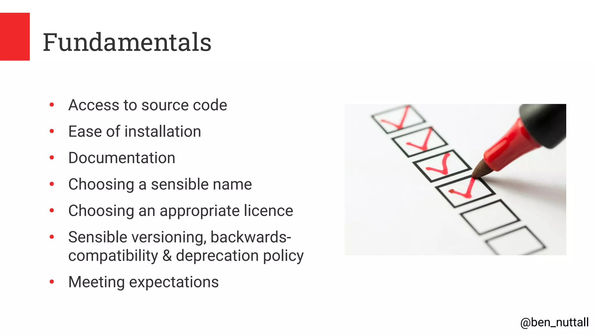 @ben_nuttall
Fundamentals
●
Access to source code
●
Ease of installation
●
Documentation
●
Choosing a sensible name
●
Choosing an appropriate licence
●
Sensible versioning, backwards-
compatibility & deprecation policy
●
Meeting expectations
 