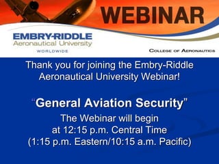 Thank you for joining the Embry-Riddle 
Aeronautical University Webinar! 
“General Aviation Security” 
The Webinar will begin 
at 12:15 p.m. Central Time 
(1:15 p.m. Eastern/10:15 a.m. Pacific) 
 