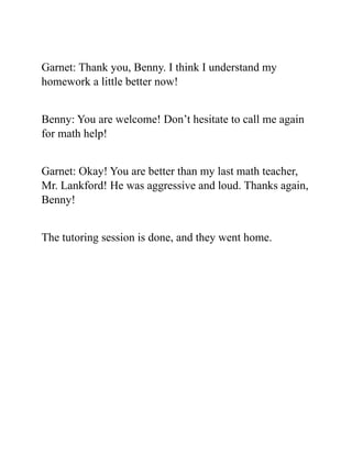 Garnet: Thank you, Benny. I think I understand my
homework a little better now!
Benny: You are welcome! Don’t hesitate to call me again
for math help!
Garnet: Okay! You are better than my last math teacher,
Mr. Lankford! He was aggressive and loud. Thanks again,
Benny!
The tutoring session is done, and they went home.
 