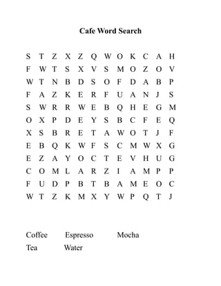 Cafe Word Search
S T Z X Z Q W O K C A H
F W T S X V S M O Z O V
W T N B D S O F D A B P
F A Z K E R F U A N J S
S W R R W E B Q H E G M
O X P D E Y S B C F E Q
X S B R E T A W O T J F
E B Q K W F S C M W X G
E Z A Y O C T E V H U G
C O M L A R Z I A M P P
F U D P B T B A M E O C
W T Z K M X Y W P Q T J
Coffee Espresso Mocha
Tea Water
 