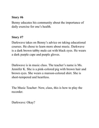 Story #6
Benny educates his community about the importance of
daily exercise for one’s health.
Story #7
Darkwave takes on Benny’s advice on taking educational
courses. He chose to learn more about music. Darkwave
is a dark brown tabby male cat with black eyes. He wears
a dark purple cape and purple gloves.
Darkwave is in music class. The teacher’s name is Ms.
Jennifer K. She is a pink-colored pig with brown hair and
brown eyes. She wears a maroon-colored shirt. She is
short-tempered and heartless.
The Music Teacher: Now, class, this is how to play the
recorder.
Darkwave: Okay?
 
