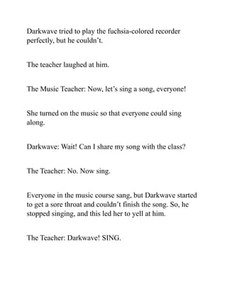 Darkwave tried to play the fuchsia-colored recorder
perfectly, but he couldn’t.
The teacher laughed at him.
The Music Teacher: Now, let’s sing a song, everyone!
She turned on the music so that everyone could sing
along.
Darkwave: Wait! Can I share my song with the class?
The Teacher: No. Now sing.
Everyone in the music course sang, but Darkwave started
to get a sore throat and couldn’t finish the song. So, he
stopped singing, and this led her to yell at him.
The Teacher: Darkwave! SING.
 