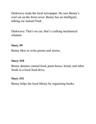 Darkwave reads the local newspaper. He sees Benny’s
cool car on the front cover. Benny has an intelligent,
talking car named Flash.
Darkwave: That’s no car; that’s a talking mechanical
whatnot.
Story #9
Benny likes to write poems and stories.
Story #10
Benny donates canned food, pasta boxes, bread, and other
foods to a local food drive.
Story #11
Benny helps the local library by organizing books.
 