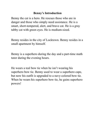 Benny’s Introduction
Benny the cat is a hero. He rescues those who are in
danger and those who simply need assistance. He is a
smart, short-tempered, alert, and brave cat. He is a gray
tabby cat with green eyes. He is medium-sized.
Benny resides in the city of Locktown. Benny resides in a
small apartment by himself.
Benny is a superhero during the day and a part-time math
tutor during the evening hours.
He wears a teal bow tie when he isn’t wearing his
superhero bow tie. Benny used to wear a superhero cape,
but now his outfit is upgraded to a navy-colored bow tie.
When he wears his superhero bow tie, he gains superhero
powers!
 