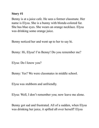 Story #1
Benny is at a juice cafe. He sees a former classmate. Her
name is Elysa. She is a bunny with blonde-colored fur.
She has blue eyes. She wears an orange necklace. Elysa
was drinking some orange juice.
Benny noticed her and went up to her to say hi.
Benny: Hi, Elysa! I’m Benny! Do you remember me?
Elysa: Do I know you?
Benny: Yes? We were classmates in middle school.
Elysa was stubborn and unfriendly.
Elysa: Well, I don’t remember you; now leave me alone.
Benny got sad and frustrated. All of a sudden, when Elysa
was drinking her juice, it spilled all over herself! Elysa
 
