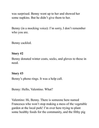 was surprised. Benny went up to her and showed her
some napkins. But he didn’t give them to her.
Benny (in a mocking voice): I’m sorry, I don’t remember
who you are.
Benny cackled.
Story #2
Benny donated winter coats, socks, and gloves to those in
need.
Story #3
Benny’s phone rings. It was a help call.
Benny: Hello, Valentino. What?
Valentino: Hi, Benny. There is someone here named
Francesca who won’t stop making a mess of the vegetable
garden at the local park! I’m over here trying to plant
some healthy foods for the community, and the filthy pig
 