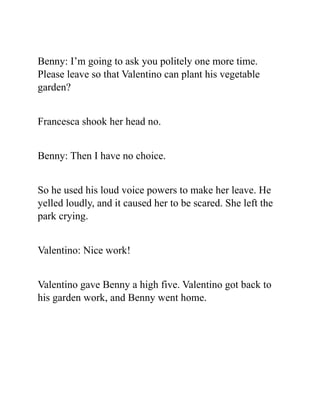 Benny: I’m going to ask you politely one more time.
Please leave so that Valentino can plant his vegetable
garden?
Francesca shook her head no.
Benny: Then I have no choice.
So he used his loud voice powers to make her leave. He
yelled loudly, and it caused her to be scared. She left the
park crying.
Valentino: Nice work!
Valentino gave Benny a high five. Valentino got back to
his garden work, and Benny went home.
 