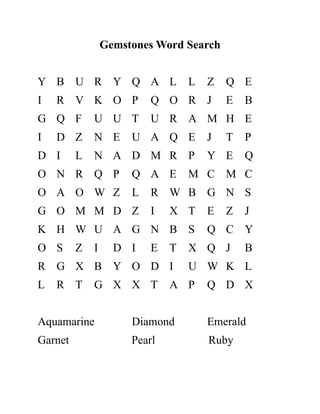 Gemstones Word Search
Y B U R Y Q A L L Z Q E
I R V K O P Q O R J E B
G Q F U U T U R A M H E
I D Z N E U A Q E J T P
D I L N A D M R P Y E Q
O N R Q P Q A E M C M C
O A O W Z L R W B G N S
G O M M D Z I X T E Z J
K H W U A G N B S Q C Y
O S Z I D I E T X Q J B
R G X B Y O D I U W K L
L R T G X X T A P Q D X
Aquamarine Diamond Emerald
Garnet Pearl Ruby
 