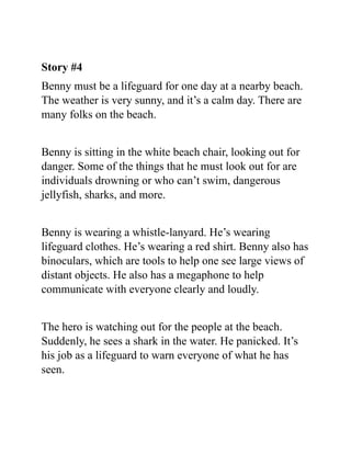 Story #4
Benny must be a lifeguard for one day at a nearby beach.
The weather is very sunny, and it’s a calm day. There are
many folks on the beach.
Benny is sitting in the white beach chair, looking out for
danger. Some of the things that he must look out for are
individuals drowning or who can’t swim, dangerous
jellyfish, sharks, and more.
Benny is wearing a whistle-lanyard. He’s wearing
lifeguard clothes. He’s wearing a red shirt. Benny also has
binoculars, which are tools to help one see large views of
distant objects. He also has a megaphone to help
communicate with everyone clearly and loudly.
The hero is watching out for the people at the beach.
Suddenly, he sees a shark in the water. He panicked. It’s
his job as a lifeguard to warn everyone of what he has
seen.
 