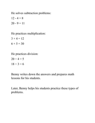 He solves subtraction problems:
12 - 4 = 8
20 - 9 = 11
He practices multiplication:
3 × 4 = 12
6 × 5 = 30
He practices division:
20 ÷ 4 = 5
18 ÷ 3 = 6
Benny writes down the answers and prepares math
lessons for his students.
Later, Benny helps his students practice these types of
problems.
 