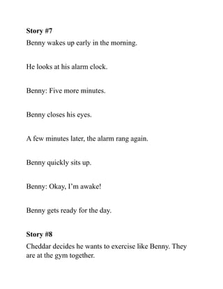 Story #7
Benny wakes up early in the morning.
He looks at his alarm clock.
Benny: Five more minutes.
Benny closes his eyes.
A few minutes later, the alarm rang again.
Benny quickly sits up.
Benny: Okay, I’m awake!
Benny gets ready for the day.
Story #8
Cheddar decides he wants to exercise like Benny. They
are at the gym together.
 