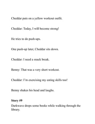 Cheddar puts on a yellow workout outfit.
Cheddar: Today, I will become strong!
He tries to do push-ups.
One push-up later, Cheddar sits down.
Cheddar: I need a snack break.
Benny: That was a very short workout.
Cheddar: I’m exercising my eating skills too!
Benny shakes his head and laughs.
Story #9
Darkwave drops some books while walking through the
library.
 