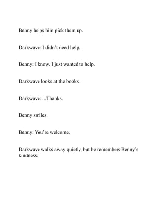 Benny helps him pick them up.
Darkwave: I didn’t need help.
Benny: I know. I just wanted to help.
Darkwave looks at the books.
Darkwave: ...Thanks.
Benny smiles.
Benny: You’re welcome.
Darkwave walks away quietly, but he remembers Benny’s
kindness.
 