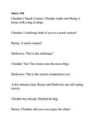 Story #10
Cheddar’s Snack Contest. Cheddar walks into Benny’s
home with a bag of chips.
Cheddar: I challenge both of you to a snack contest!
Benny: A snack contest?
Darkwave: That is the challenge?
Cheddar: Yes! The winner eats the most chips.
Darkwave: This is the easiest competition ever.
A few minutes later, Benny and Darkwave are still eating
slowly.
Cheddar has already finished his bag.
Benny: Cheddar, did you even enjoy the chips?
 