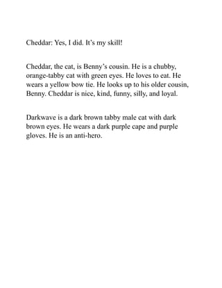 Cheddar: Yes, I did. It’s my skill!
Cheddar, the cat, is Benny’s cousin. He is a chubby,
orange-tabby cat with green eyes. He loves to eat. He
wears a yellow bow tie. He looks up to his older cousin,
Benny. Cheddar is nice, kind, funny, silly, and loyal.
Darkwave is a dark brown tabby male cat with dark
brown eyes. He wears a dark purple cape and purple
gloves. He is an anti-hero.
 