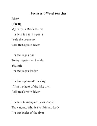 Poems and Word Searches
River
(Poem)
My name is River the cat
I’m here to share a poem
I rule the ocean so
Call me Captain River
I’m the vegan one
To my vegetarian friends
You rule
I’m the vegan leader
I’m the captain of this ship
If I’m the hero of the lake then
Call me Captain River
I’m here to navigate the outdoors
The cat, me, who is the ultimate leader
I’m the leader of the river
 