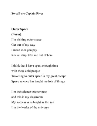So call me Captain River
Outer Space
(Poem)
I’m visiting outer space
Get out of my way
I mean it or you pay
Rocket ship, take me out of here
I think that I have spent enough time
with these cold people
Traveling to outer space is my great escape
Space science has taught me lots of things
I’m the science teacher now
and this is my classroom
My success is as bright as the sun
I’m the leader of the universe
 