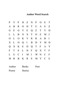 Author Word Search
P Y P H Z N P O E T
A B R O H T U A S Z
G E G Y E Q Z T Y D
L L B N X T O Z M J
O L O K V R R A B I
X L O Q I B D Y M D
Q X K E D Q T F A Y
F T S L H F Q X T F
L U C I M I W N C F
M R B K R S M Y C E
Author Books Poet
Poetry Stories
 