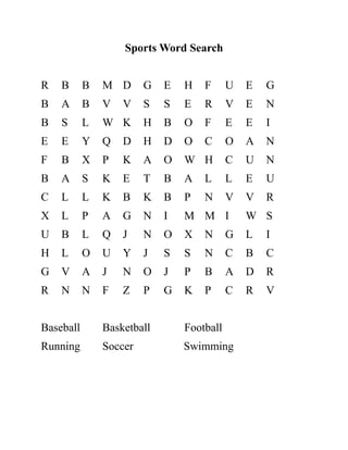 Sports Word Search
R B B M D G E H F U E G
B A B V V S S E R V E N
B S L W K H B O F E E I
E E Y Q D H D O C O A N
F B X P K A O W H C U N
B A S K E T B A L L E U
C L L K B K B P N V V R
X L P A G N I M M I W S
U B L Q J N O X N G L I
H L O U Y J S S N C B C
G V A J N O J P B A D R
R N N F Z P G K P C R V
Baseball Basketball Football
Running Soccer Swimming
 