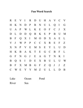 Fun Word Search
R E V I R D U H A V C V
H K N D P B N U L Q I G
U A P W L K E O F C J X
D L D D Q B K S P B U M
B F Q X I M O D X A E L
V J W P P C C X R E F Z
X N P V E M S E Y L U D
H K B A K T E G C B F L
G F N G J E A G T N K I
B Q S I D E X B U L U W
B F X M B G F Z Q J J Z
C W E Y Y M Z U L L D B
Lake Ocean Pond
River Sea
 