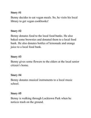 Story #1
Benny decides to eat vegan meals. So, he visits his local
library to get vegan cookbooks!
Story #2
Benny donates food to the local food banks. He also
baked some brownies and donated them to a local food
bank. He also donates bottles of lemonade and orange
juice to a local food bank.
Story #3
Benny gives some flowers to the elders at the local senior
citizen’s home.
Story #4
Benny donates musical instruments to a local music
school.
Story #5
Benny is walking through Locktown Park when he
notices trash on the ground.
 