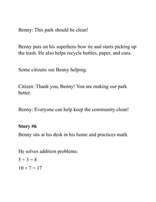 Benny: This park should be clean!
Benny puts on his superhero bow tie and starts picking up
the trash. He also helps recycle bottles, paper, and cans.
Some citizens see Benny helping.
Citizen: Thank you, Benny! You are making our park
better.
Benny: Everyone can help keep the community clean!
Story #6
Benny sits at his desk in his home and practices math.
He solves addition problems:
5 + 3 = 8
10 + 7 = 17
 