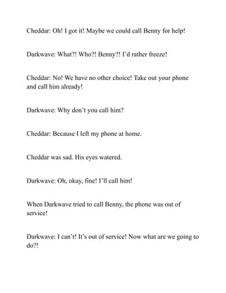Cheddar: Oh! I got it! Maybe we could call Benny for help!
Darkwave: What?! Who?! Benny?! I’d rather freeze!
Cheddar: No! We have no other choice! Take out your phone
and call him already!
Darkwave: Why don’t you call him?
Cheddar: Because I left my phone at home.
Cheddar was sad. His eyes watered.
Darkwave: Oh, okay, fine! I’ll call him!
When Darkwave tried to call Benny, the phone was out of
service!
Darkwave: I can’t! It’s out of service! Now what are we going to
do?!
 