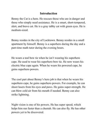Introduction
Benny the Cat is a hero. He rescues those who are in danger and
those who simply need assistance. He is a smart, short-tempered,
alert, and brave cat. He is a gray tabby cat with green eyes. He is
medium-sized.
Benny resides in the city of Locktown. Benny resides in a small
apartment by himself. Benny is a superhero during the day and a
part-time math tutor during the evening hours.
He wears a teal bow tie when he isn’t wearing his superhero
cape. He used to wear his superhero bow tie. He now wears his
electric blue cape again. When he wears his powered cape, he
gains superhero powers.
The cool part about Benny’s hero job is that when he wears his
superhero cape, he gains superhero powers. For example, he can
shoot lasers from his eyes and paws. He gains super-strength. He
can blow cold air from his mouth if needed. Benny can also
strike lightning.
Night vision is one of his powers. He has super speed, which
helps him run faster than a cheetah. He can also fly. He has other
powers yet to be discovered.
 
