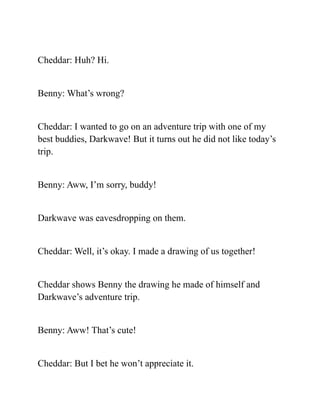 Cheddar: Huh? Hi.
Benny: What’s wrong?
Cheddar: I wanted to go on an adventure trip with one of my
best buddies, Darkwave! But it turns out he did not like today’s
trip.
Benny: Aww, I’m sorry, buddy!
Darkwave was eavesdropping on them.
Cheddar: Well, it’s okay. I made a drawing of us together!
Cheddar shows Benny the drawing he made of himself and
Darkwave’s adventure trip.
Benny: Aww! That’s cute!
Cheddar: But I bet he won’t appreciate it.
 