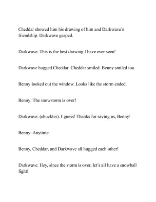 Cheddar showed him his drawing of him and Darkwave’s
friendship. Darkwave gasped.
Darkwave: This is the best drawing I have ever seen!
Darkwave hugged Cheddar. Cheddar smiled. Benny smiled too.
Benny looked out the window. Looks like the storm ended.
Benny: The snowstorm is over!
Darkwave: (chuckles). I guess! Thanks for saving us, Benny!
Benny: Anytime.
Benny, Cheddar, and Darkwave all hugged each other!
Darkwave: Hey, since the storm is over, let’s all have a snowball
fight!
 
