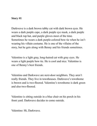 Story #1
Darkwave is a dark brown tabby cat with dark brown eyes. He
wears a dark purple cape, a dark purple eye mask, a dark purple
and black top hat, and purple gloves most of the time.
Sometimes he wears a dark purple-colored bow tie when he isn’t
wearing his villain costume. He is one of the villains of the
story, but he gets along with Benny and his friends sometimes.
Valentino is a light gray, long-haired cat with gray eyes. He
wears a light purple bow tie. He is cool and nice. Valentino is
one of Benny’s best friends.
Valentino and Darkwave are next-door neighbors. They aren’t
really friends. They live in townhouses. Darkwave’s townhome
is brown and is two-floored. Valentino’s townhome is dark green
and also two-floored.
Valentino is sitting outside in a blue chair on his porch in his
front yard. Darkwave decides to come outside.
Valentino: Hi, Darkwave.
 