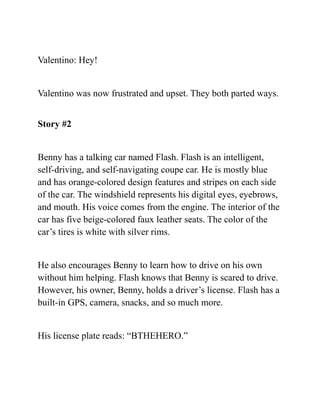 Valentino: Hey!
Valentino was now frustrated and upset. They both parted ways.
Story #2
Benny has a talking car named Flash. Flash is an intelligent,
self-driving, and self-navigating coupe car. He is mostly blue
and has orange-colored design features and stripes on each side
of the car. The windshield represents his digital eyes, eyebrows,
and mouth. His voice comes from the engine. The interior of the
car has five beige-colored faux leather seats. The color of the
car’s tires is white with silver rims.
He also encourages Benny to learn how to drive on his own
without him helping. Flash knows that Benny is scared to drive.
However, his owner, Benny, holds a driver’s license. Flash has a
built-in GPS, camera, snacks, and so much more.
His license plate reads: “BTHEHERO.”
 