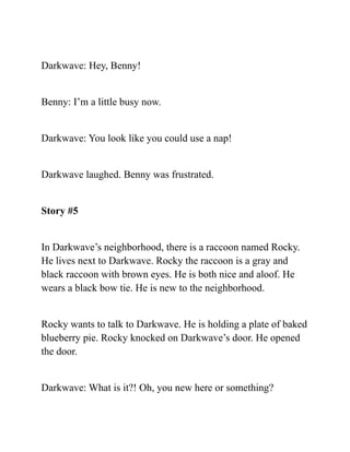 Darkwave: Hey, Benny!
Benny: I’m a little busy now.
Darkwave: You look like you could use a nap!
Darkwave laughed. Benny was frustrated.
Story #5
In Darkwave’s neighborhood, there is a raccoon named Rocky.
He lives next to Darkwave. Rocky the raccoon is a gray and
black raccoon with brown eyes. He is both nice and aloof. He
wears a black bow tie. He is new to the neighborhood.
Rocky wants to talk to Darkwave. He is holding a plate of baked
blueberry pie. Rocky knocked on Darkwave’s door. He opened
the door.
Darkwave: What is it?! Oh, you new here or something?
 