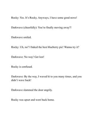 Rocky: Yes. It’s Rocky. Anyways, I have some good news!
Darkwave (cheerfully): You’re finally moving away?!
Darkwave smiled.
Rocky: Uh, no? I baked the best blueberry pie! Wanna try it?
Darkwave: No way! Get lost!
Rocky is confused.
Darkwave: By the way, I waved hi to you many times, and you
didn’t wave back!
Darkwave slammed the door angrily.
Rocky was upset and went back home.
 