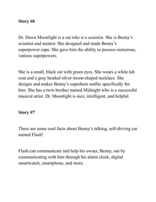 Story #6
Dr. Dawn Moonlight is a cat who is a scientist. She is Benny’s
scientist and mentor. She designed and made Benny’s
superpower cape. She gave him the ability to possess numerous,
various superpowers.
She is a small, black cat with green eyes. She wears a white lab
coat and a gray beaded silver moon-shaped necklace. She
designs and makes Benny’s superhero outfits specifically for
him. She has a twin brother named Midnight who is a successful
musical artist. Dr. Moonlight is nice, intelligent, and helpful.
Story #7
There are some cool facts about Benny’s talking, self-driving car
named Flash!
Flash can communicate and help his owner, Benny, out by
communicating with him through his alarm clock, digital
smartwatch, smartphone, and more.
 