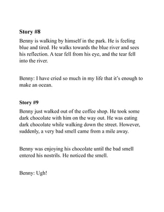Story #8
Benny is walking by himself in the park. He is feeling
blue and tired. He walks towards the blue river and sees
his reflection. A tear fell from his eye, and the tear fell
into the river.
Benny: I have cried so much in my life that it’s enough to
make an ocean.
Story #9
Benny just walked out of the coffee shop. He took some
dark chocolate with him on the way out. He was eating
dark chocolate while walking down the street. However,
suddenly, a very bad smell came from a mile away.
Benny was enjoying his chocolate until the bad smell
entered his nostrils. He noticed the smell.
Benny: Ugh!
 