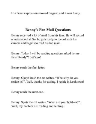 His facial expression showed disgust, and it was funny.
Benny’s Fan Mail Questions
Benny received a lot of mail from his fans. He will record
a video about it. So, he gets ready to record with his
camera and begins to read his fan mail.
Benny: Today I will be reading questions asked by my
fans! Ready?! Let’s go!
Benny reads the first letter.
Benny: Okay! Dash the cat writes, “What city do you
reside in?”. Well, thanks for asking. I reside in Locktown!
Benny reads the next one.
Benny: Spots the cat writes, “What are your hobbies?”.
Well, my hobbies are reading and writing.
 