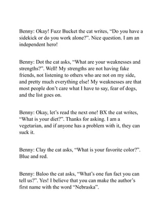 Benny: Okay! Fuzz Bucket the cat writes, “Do you have a
sidekick or do you work alone?”. Nice question. I am an
independent hero!
Benny: Dot the cat asks, “What are your weaknesses and
strengths?”. Well! My strengths are not having fake
friends, not listening to others who are not on my side,
and pretty much everything else! My weaknesses are that
most people don’t care what I have to say, fear of dogs,
and the list goes on.
Benny: Okay, let’s read the next one! BX the cat writes,
“What is your diet?”. Thanks for asking. I am a
vegetarian, and if anyone has a problem with it, they can
suck it.
Benny: Clay the cat asks, “What is your favorite color?”.
Blue and red.
Benny: Baloo the cat asks, “What’s one fun fact you can
tell us?”. Yes! I believe that you can make the author’s
first name with the word “Nebraska”.
 