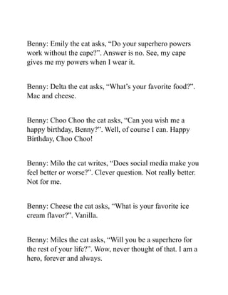 Benny: Emily the cat asks, “Do your superhero powers
work without the cape?”. Answer is no. See, my cape
gives me my powers when I wear it.
Benny: Delta the cat asks, “What’s your favorite food?”.
Mac and cheese.
Benny: Choo Choo the cat asks, “Can you wish me a
happy birthday, Benny?”. Well, of course I can. Happy
Birthday, Choo Choo!
Benny: Milo the cat writes, “Does social media make you
feel better or worse?”. Clever question. Not really better.
Not for me.
Benny: Cheese the cat asks, “What is your favorite ice
cream flavor?”. Vanilla.
Benny: Miles the cat asks, “Will you be a superhero for
the rest of your life?”. Wow, never thought of that. I am a
hero, forever and always.
 
