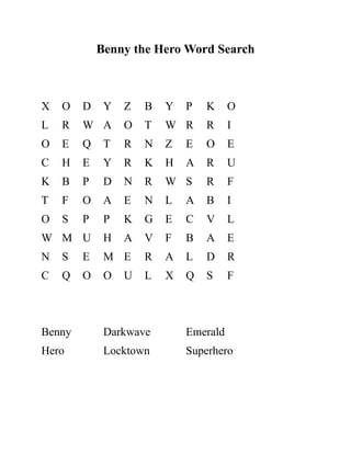 Benny the Hero Word Search
X O D Y Z B Y P K O
L R W A O T W R R I
O E Q T R N Z E O E
C H E Y R K H A R U
K B P D N R W S R F
T F O A E N L A B I
O S P P K G E C V L
W M U H A V F B A E
N S E M E R A L D R
C Q O O U L X Q S F
Benny Darkwave Emerald
Hero Locktown Superhero
 