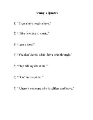 Benny’s Quotes
1) “Even a hero needs a hero.”
2) “I like listening to music.”
3) “I am a hero!”
4) “You don’t know what I have been through!”
5) “Stop talking about me!”
6) “Don’t interrupt me.”
7) “A hero is someone who is selfless and brave.”
 