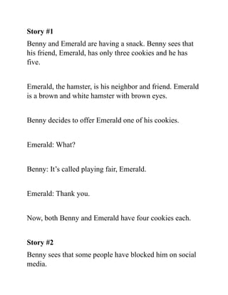 Story #1
Benny and Emerald are having a snack. Benny sees that
his friend, Emerald, has only three cookies and he has
five.
Emerald, the hamster, is his neighbor and friend. Emerald
is a brown and white hamster with brown eyes.
Benny decides to offer Emerald one of his cookies.
Emerald: What?
Benny: It’s called playing fair, Emerald.
Emerald: Thank you.
Now, both Benny and Emerald have four cookies each.
Story #2
Benny sees that some people have blocked him on social
media.
 